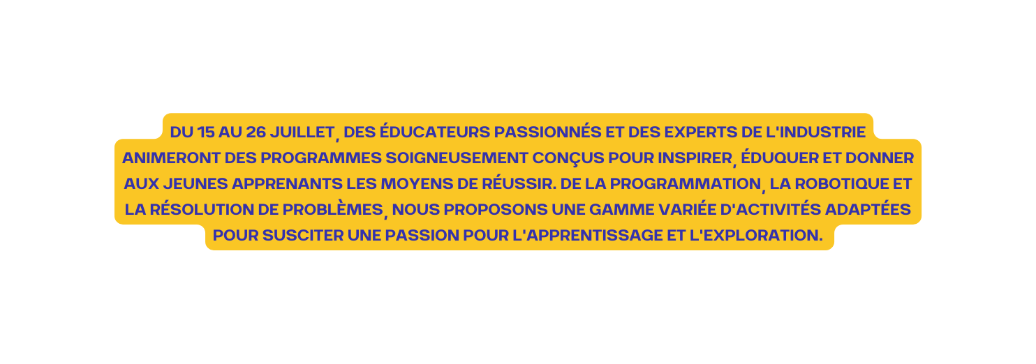 Du 15 au 26 juillet des éducateurs passionnés et des experts de l industrie animeront des programmes soigneusement conçus pour inspirer éduquer et donner aux jeunes apprenants les moyens de réussir De la programmation la robotique et la résolution de problèmes nous proposons une gamme variée d activités adaptées pour susciter une passion pour l apprentissage et l exploration